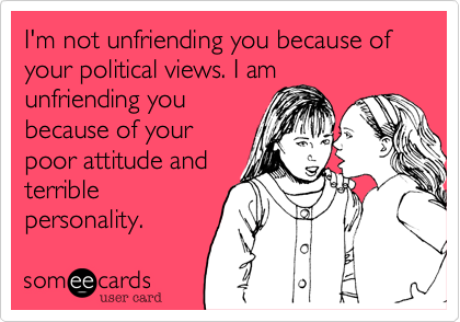 I'm not unfriending you because of your political views. I am
unfriending you
because of your
poor attitude and
terrible
personality.