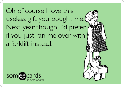 Oh of course I love this
useless gift you bought me.
Next year though, I'd prefer
if you just ran me over with
a forklift instead.