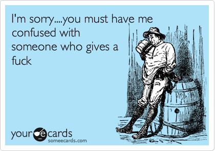 I'm sorry....you must have me confused with
someone who gives a
fuck