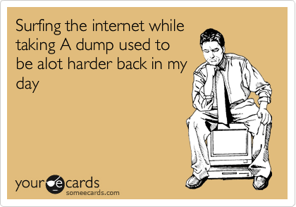 Taking a dump while
surfing the internet used
to be alot harder back in
my day