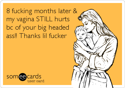 8 fucking months later &
my vagina STILL hurts
bc of your big headed
ass!! Thanks lil fucker