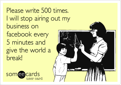 Please write 500 times.
I will stop airing out my
business on
facebook every
5 minutes and
give the world a
break!