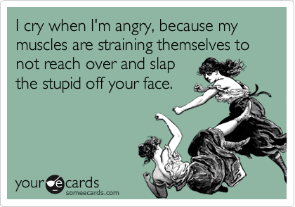 I cry when I'm angry, because my muscles are straining themselves to not reach over and slap 
the stupid off your face.