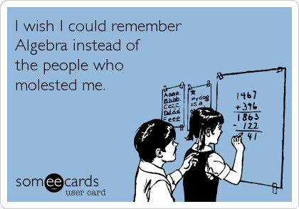 I wish I could remember
Algebra instead of
the people who
molested me.