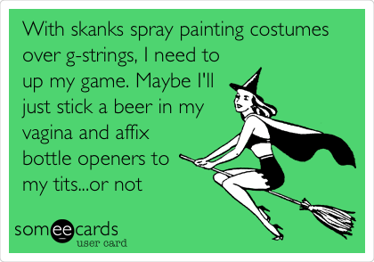 With skanks spray painting costumes
over g-strings, I need to
up my game. Maybe I'll
just stick a beer in my
vagina and affix
bottle openers to
my tits...or not