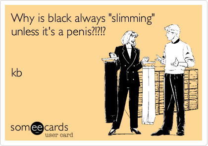 Why is black always "slimming" 
unless it's a penis%3F!%3F!%3F


kb