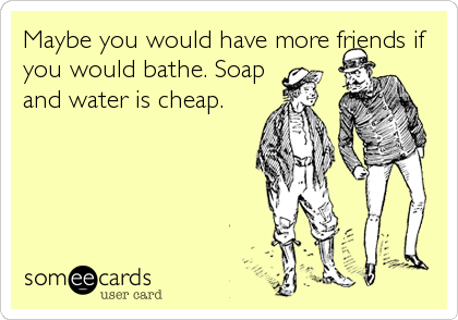 Maybe you would have more friends if
you would bathe. Soap
and water is cheap.