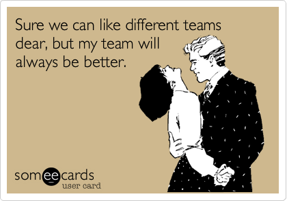 Sure we can like different teams dear, but my team will
always be better.