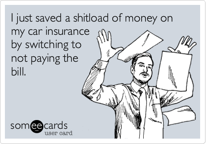 I just saved a shitload of money on my car insuranceby not payingthe bill.
