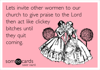 Lets invite other wormen to our
church to give praise to the Lord
then act like clickey
bitches until
they quit
coming.