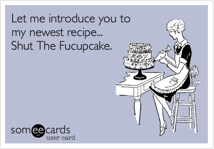 Let me introduce you to
my newest recipe...
Shut The Fucupcake.