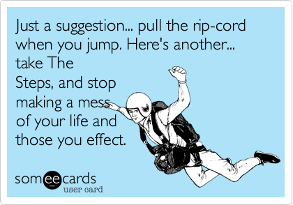 Just a suggestion... pull the rip-cord when you jump. Here's another... take The
Steps%2C and stop
making a mess
of your life and
those you effect.