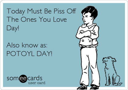 Today Must Be Piss Off
The Ones You Love
Day!

Also know as:
POTOYL DAY!