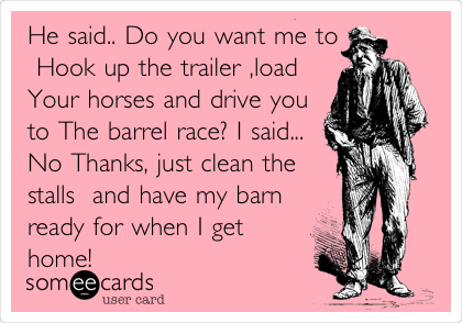 He said.. Do you want me to
 Hook up the trailer ,load
Your horses and drive you
to The barrel race? I said...
No Thanks, just clean the
stalls  and have my barn
ready for when I get
home!       