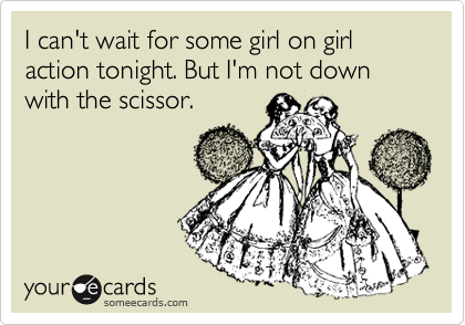 I can't wait for some girl on girl action tonight. But I'm not down with the scissor.