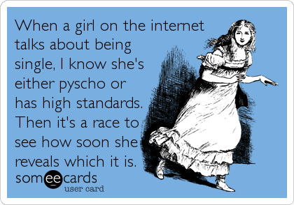 When a girl on the internet
talks about being
single, I know she's
either pyscho or
has high standards.
Then it's a race to
see how soon she
reveals which it is.