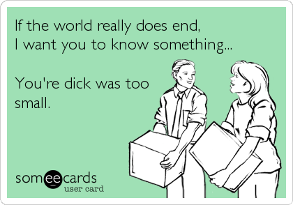 If the world really does end,
I want you to know something...

You're dick was too
small.