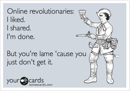 Online revolutionaries -
I liked.
I shared.
I'm done.

But you're lame 'cause you
just don't get it. 