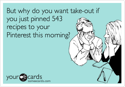 But why do you want take-out if you just pinned 543
recipes to your
Pinterest this morning?