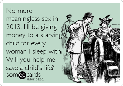 No more
meaningless sex in
2013. I'll be giving
money to a starving
child for every
woman I sleep with.
Will you help me
save a child's life?