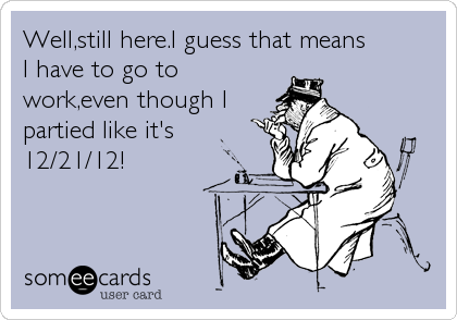 Well,still here.I guess that means          
I have to go to
work,even though I
partied like it's
12/21/12!