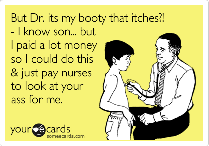 But Dr. its my booty that itches?!
- I know son... but 
I paid a lot money
so I could do this
& just pay nurses
to look at your
ass for me.  