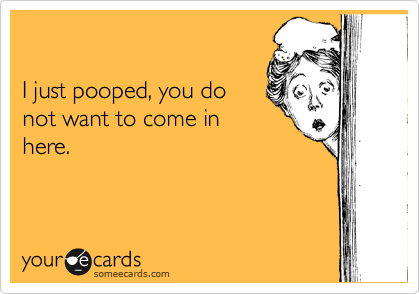 

I just pooped, you do
not want to come in
here.