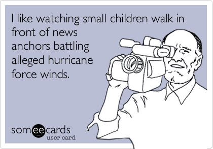 I like watching small children walk in front of news
anchors battling
alleged hurricane
force winds.