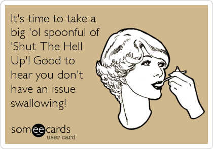 It's time to take a
big 'ol spoonful of
'Shut The Hell
Up'! Good to
hear you don't
have an issue
swallowing!