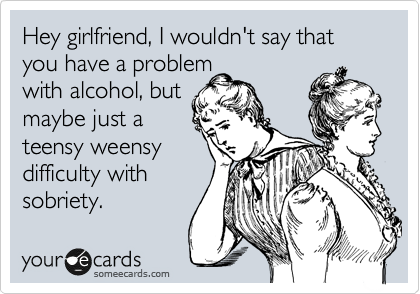 Hey girlfriend, I wouldn't say that you have a problem
with alcohol, but
maybe just a
teensy weensy
difficulty with
sobriety.