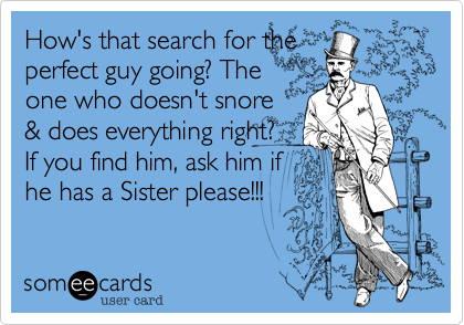 How's that search for the
perfect guy going? The
one who doesn't snore
& does everything right?
If you find him, ask him if
he has a Sister please!!! 