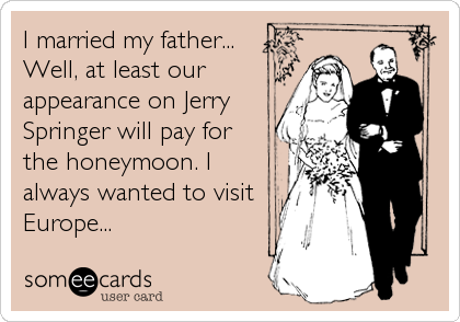 I married my father...
Well, at least our
appearance on Jerry
Springer will pay for
the honeymoon. I
always wanted to visit
Europe...