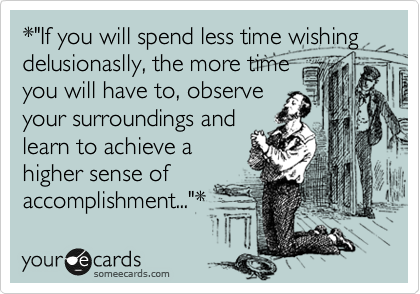 *"If you will spend less time wishing delusionaslly, the more time
you will have to, observe
your surroundings and
learn to achieve a
higher sense of
accomplishment..."*