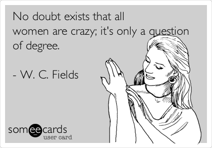 No doubt exists that all
women are crazy; it's only a question
of degree.

- W. C. Fields