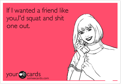 If I wanted a friend like
you,I'd squat and shit
one out.