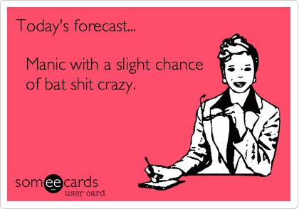 Today's forecast... 

  Manic with a slight chance 
  of bat shit crazy.