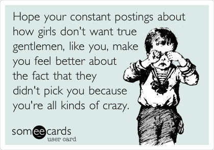 Hope your constant postings about
how girls don't want true
gentlemen, like you, make
you feel better about
the fact that they
didn't pick you because
you're all kinds of crazy.