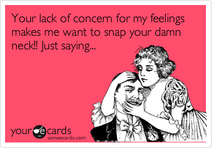 Your lack of concern for my feelings makes me want to snap your damn neck!! Just saying...