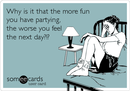 Why is it that the more fun
you have partying,
the worse you feel
the next day?!?