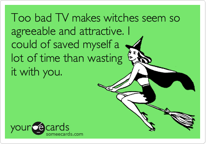 To bad TV makes witches seem so
agreeable and attractive. I
could of saved myself a
lot of time than wasting
it with you. 