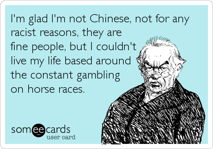 I'm glad I'm not Chinese, not for any
racist reasons, they are
fine people, but I couldn't
live my life based around
the constant gambling
on horse races.