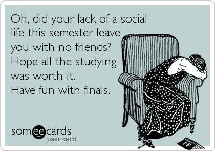 Oh, did your lack of a social
life this semester leave
you with no friends?
Hope all the studying
was worth it.
Have fun with finals.