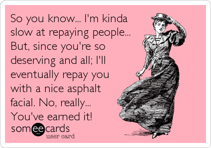So you know... I'm kinda
slow at repaying people...
But, since you're so
deserving and all; I'll
eventually repay you
with a nice asphalt
facial. No, really...
You've earned it!