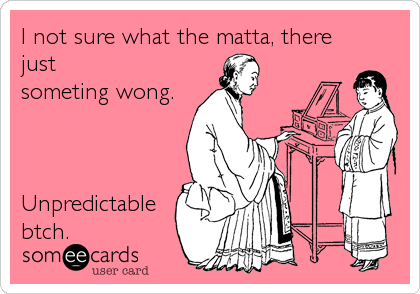 I not sure what the matta, there
just
someting wong.



Unpredictable
btch.