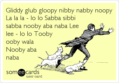 Gliddy glub gloopy nibby nabby noopy
La la la - lo lo Sabba sibbi
sabba nooby aba naba Lee
lee - lo lo Tooby
ooby wala
Nooby aba
naba