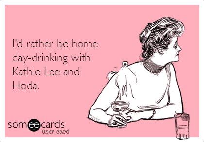 

I'd rather be home
day-drinking with
Kathie Lee and 
Hoda.