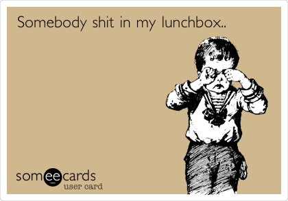 Somebody shit in my lunchbox..