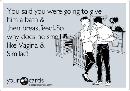 You said you were going to give him a bath &
then breastfeed!..So
why does he smell
like Vagina &
Similac?