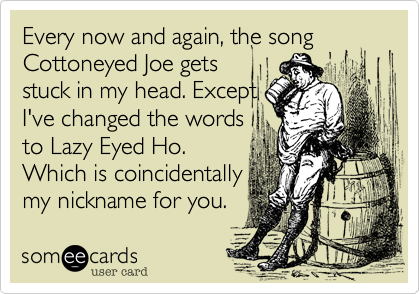 Every now and again, the song Cottoneyed Joe gets
stuck in my head. Except
I've changed the words
to Lazy Eyed Ho.
Which is coincidentally
my nickname for you.