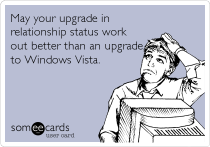 May your upgrade in
relationship status work
out better than an upgrade
to Windows Vista.